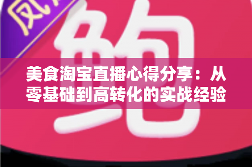 美食淘宝直播心得分享：从零基础到高转化的实战经验全解析