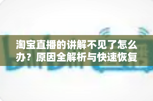 淘宝直播的讲解不见了怎么办?原因全解析与快速恢复实用指南 淘宝直播的讲解不见了怎么办?原因全解析与快速恢复实用指南