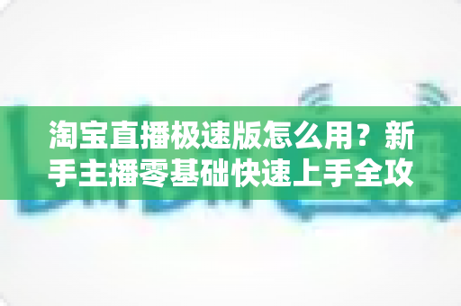 淘宝直播极速版怎么用?新手主播零基础快速上手全攻略 淘宝直播极速版怎么用?新手主播零基础快速上手全攻略