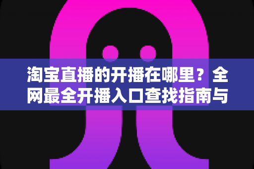 淘宝直播的开播在哪里？全网最全开播入口查找指南与新手直播带货实操攻略