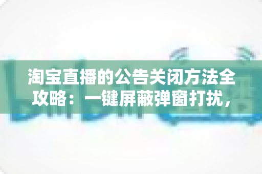 淘宝直播的公告关闭方法全攻略:一键屏蔽弹窗打扰,畅享清净的观看与直播体验 淘宝直播的公告关闭方法全攻略:一键屏蔽弹窗打扰,畅享清净的观看与直播体验