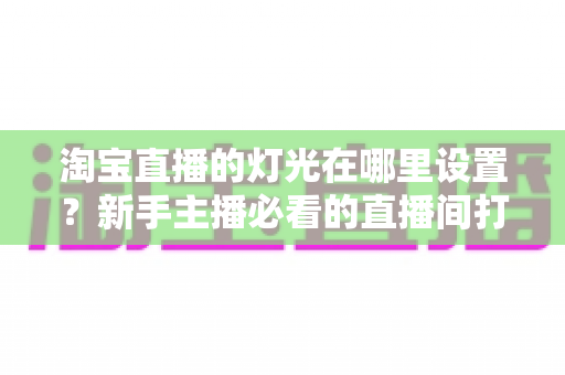 淘宝直播的灯光在哪里设置?新手主播必看的直播间打光全攻略 淘宝直播的灯光在哪里设置?新手主播必看的直播间打光全攻略