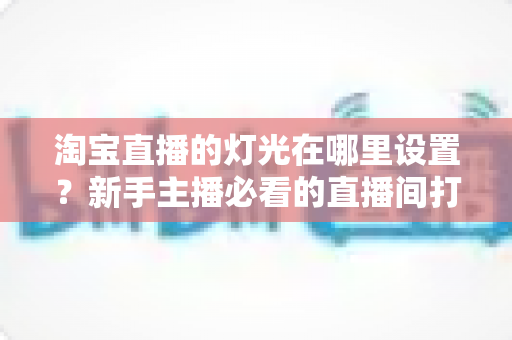 淘宝直播的灯光在哪里设置？新手主播必看的直播间打光全攻略