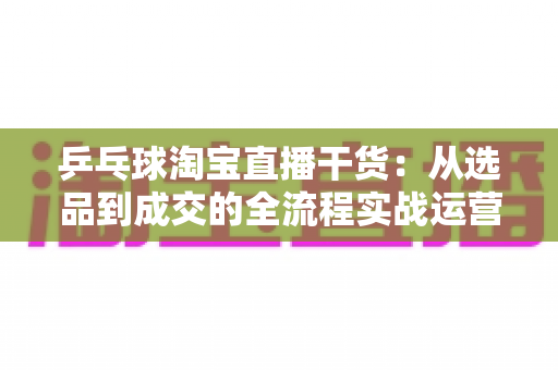 乒乓球淘宝直播干货:从选品到成交的全流程实战运营指南 乒乓球淘宝直播干货:从选品到成交的全流程实战运营指南