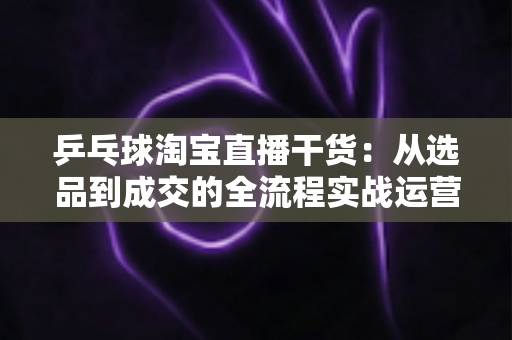 乒乓球淘宝直播干货:从选品到成交的全流程实战运营指南 乒乓球淘宝直播干货:从选品到成交的全流程实战运营指南