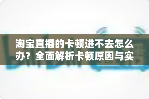 淘宝直播的卡顿进不去怎么办?全面解析卡顿原因与实用解决方案 淘宝直播的卡顿进不去怎么办?全面解析卡顿原因与实用解决方案