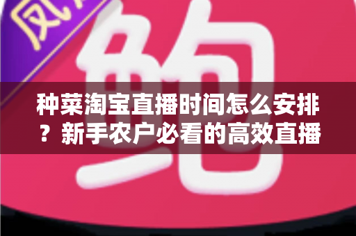 种菜淘宝直播时间怎么安排?新手农户必看的高效直播排期全攻略 种菜淘宝直播时间怎么安排?新手农户必看的高效直播排期全攻略