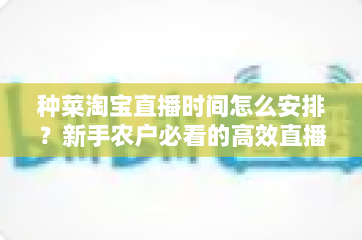 种菜淘宝直播时间怎么安排?新手农户必看的高效直播排期全攻略 种菜淘宝直播时间怎么安排?新手农户必看的高效直播排期全攻略