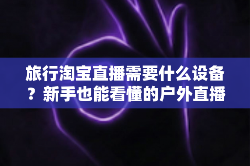 旅行淘宝直播需要什么设备？新手也能看懂的户外直播装备全攻略