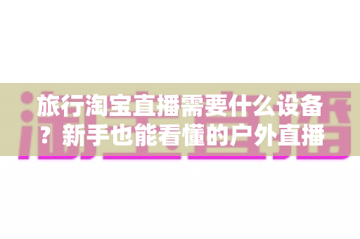 旅行淘宝直播需要什么设备？新手也能看懂的户外直播装备全攻略