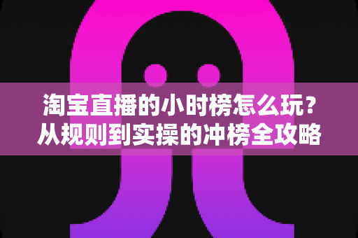淘宝直播的小时榜怎么玩?从规则到实操的冲榜全攻略 淘宝直播的小时榜怎么玩?从规则到实操的冲榜全攻略