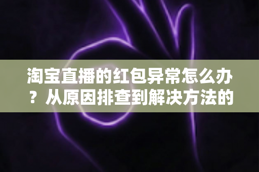 淘宝直播的红包异常怎么办?从原因排查到解决方法的完整实用指南 淘宝直播的红包异常怎么办?从原因排查到解决方法的完整实用指南