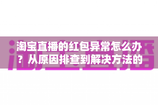 淘宝直播的红包异常怎么办?从原因排查到解决方法的完整实用指南 淘宝直播的红包异常怎么办?从原因排查到解决方法的完整实用指南