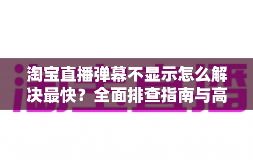 淘宝直播弹幕不显示怎么解决最快?全面排查指南与高效修复方案 淘宝直播弹幕不显示怎么解决最快?全面排查指南与高效修复方案