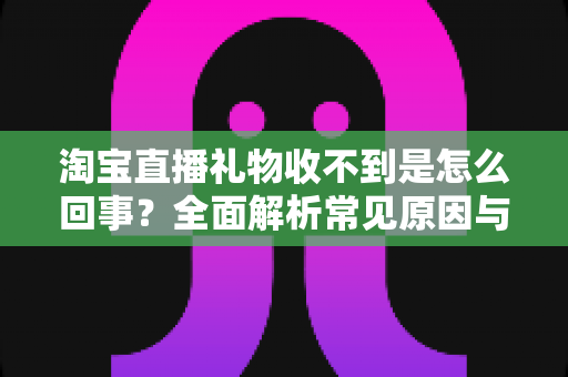淘宝直播礼物收不到是怎么回事?全面解析常见原因与高效解决办法 淘宝直播礼物收不到是怎么回事?全面解析常见原因与高效解决办法