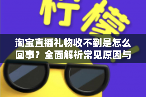淘宝直播礼物收不到是怎么回事?全面解析常见原因与高效解决办法 淘宝直播礼物收不到是怎么回事?全面解析常见原因与高效解决办法