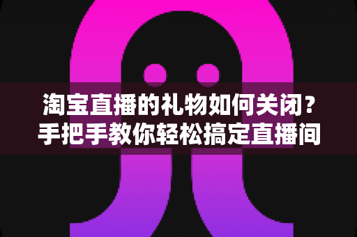 淘宝直播的礼物如何关闭？手把手教你轻松搞定直播间礼物设置的完整指南
