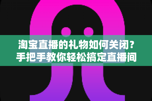 淘宝直播的礼物如何关闭？手把手教你轻松搞定直播间礼物设置的完整指南