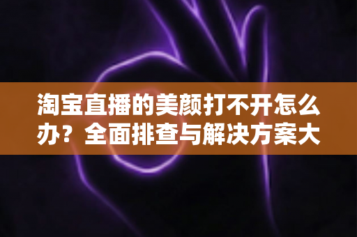 淘宝直播的美颜打不开怎么办？全面排查与解决方案大公开，助你快速恢复完美直播状态
