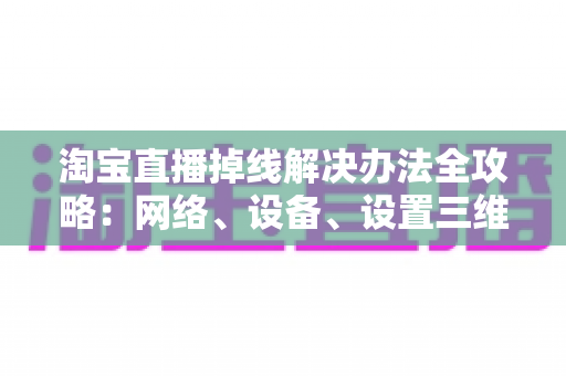 淘宝直播掉线解决办法全攻略：网络、设备、设置三维排查，让直播稳定不中断的实战指南