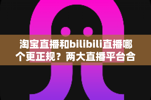 淘宝直播和bilibili直播哪个更正规?两大直播平台合规性深度对比与实用选择指南 淘宝直播和bilibili直播哪个更正规?两大直播平台合规性深度对比与实用选择指南