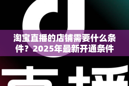 淘宝直播的店铺需要什么条件？2025年最新开通条件与实战指南全解析