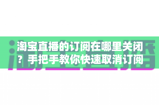 淘宝直播的订阅在哪里关闭？手把手教你快速取消订阅并管理直播通知