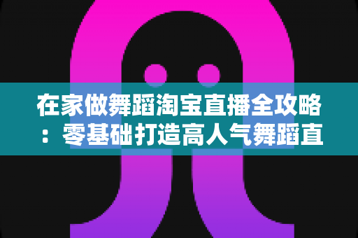 在家做舞蹈淘宝直播全攻略:零基础打造高人气舞蹈直播间的实战指南 在家做舞蹈淘宝直播全攻略:零基础打造高人气舞蹈直播间的实战指南