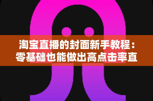 淘宝直播的封面新手教程：零基础也能做出高点击率直播封面的完整实战指南
