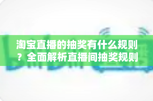 淘宝直播的抽奖有什么规则?全面解析直播间抽奖规则、参与条件与中奖攻略 淘宝直播的抽奖有什么规则?全面解析直播间抽奖规则、参与条件与中奖攻略