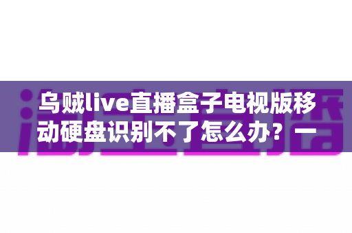 乌贼live直播盒子电视版移动硬盘识别不了怎么办?一文教你快速排查与解决 乌贼live直播盒子电视版移动硬盘识别不了怎么办?一文教你快速排查与解决
