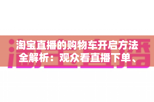 淘宝直播的购物车开启方法全解析：观众看直播下单、主播挂车带货一步到位