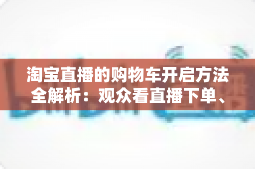 淘宝直播的购物车开启方法全解析：观众看直播下单、主播挂车带货一步到位