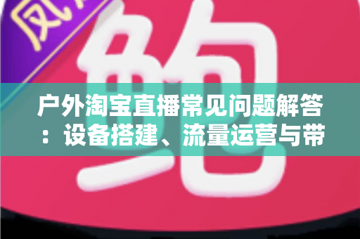 户外淘宝直播常见问题解答：设备搭建、流量运营与带货变现一站式全攻略