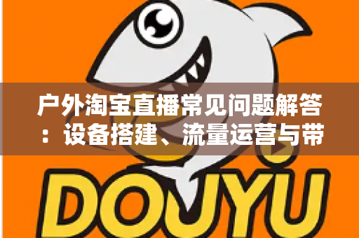 户外淘宝直播常见问题解答：设备搭建、流量运营与带货变现一站式全攻略