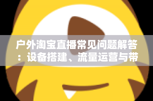 户外淘宝直播常见问题解答：设备搭建、流量运营与带货变现一站式全攻略
