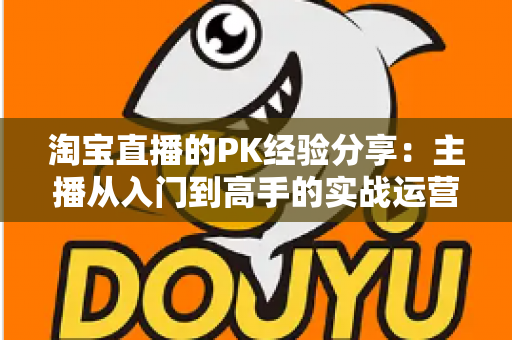 淘宝直播的PK经验分享:主播从入门到高手的实战运营全攻略 淘宝直播的PK经验分享:主播从入门到高手的实战运营全攻略