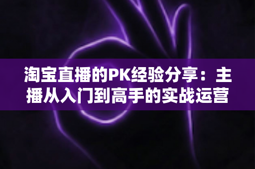 淘宝直播的PK经验分享:主播从入门到高手的实战运营全攻略 淘宝直播的PK经验分享:主播从入门到高手的实战运营全攻略