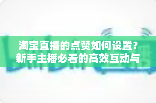 淘宝直播的点赞如何设置?新手主播必看的高效互动与流量提升全攻略 淘宝直播的点赞如何设置?新手主播必看的高效互动与流量提升全攻略