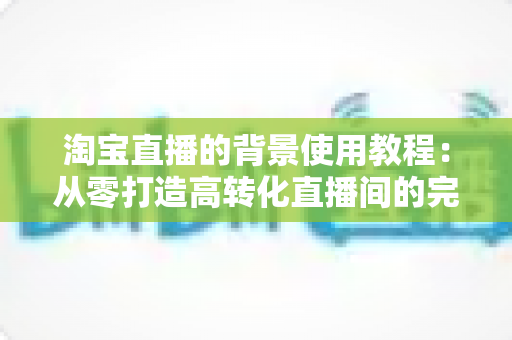 淘宝直播的背景使用教程:从零打造高转化直播间的完整背景搭建指南 淘宝直播的背景使用教程:从零打造高转化直播间的完整背景搭建指南