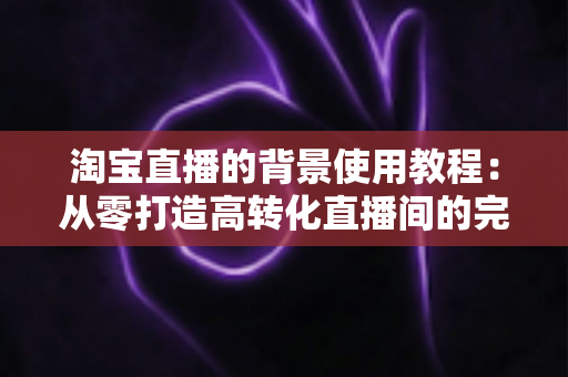 淘宝直播的背景使用教程:从零打造高转化直播间的完整背景搭建指南 淘宝直播的背景使用教程:从零打造高转化直播间的完整背景搭建指南