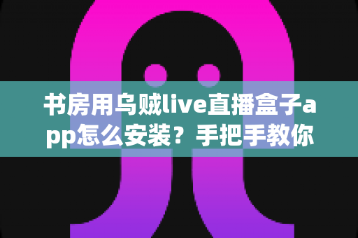 书房用乌贼live直播盒子app怎么安装?手把手教你完成安装,打造舒适书房影音空间 书房用乌贼live直播盒子app怎么安装?手把手教你完成安装,打造舒适书房影音空间