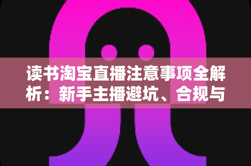 读书淘宝直播注意事项全解析：新手主播避坑、合规与涨粉的一站式实战指南