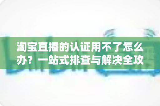 淘宝直播的认证用不了怎么办?一站式排查与解决全攻略,助你快速开播不掉队 淘宝直播的认证用不了怎么办?一站式排查与解决全攻略,助你快速开播不掉队