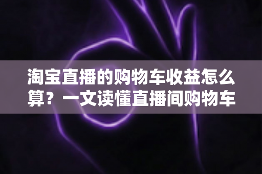 淘宝直播的购物车收益怎么算？一文读懂直播间购物车收益计算规则、结算流程与提升技巧