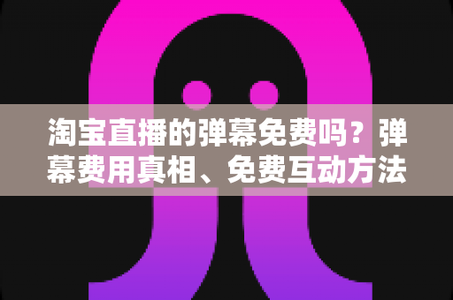 淘宝直播的弹幕免费吗？弹幕费用真相、免费互动方法与营销价值全解析