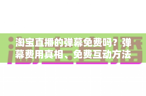 淘宝直播的弹幕免费吗？弹幕费用真相、免费互动方法与营销价值全解析