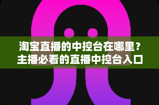 淘宝直播的中控台在哪里?主播必看的直播中控台入口查找与使用全攻略 淘宝直播的中控台在哪里?主播必看的直播中控台入口查找与使用全攻略