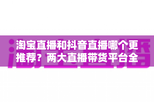 淘宝直播和抖音直播哪个更推荐？两大直播带货平台全方位对比指南