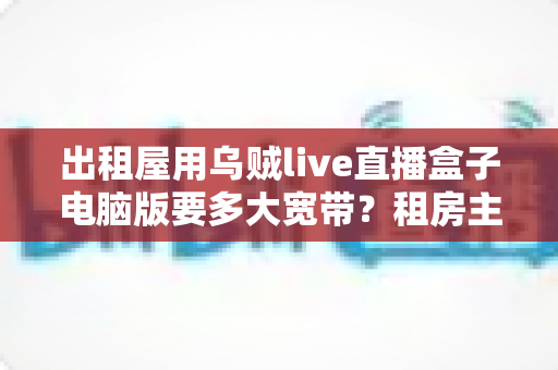 出租屋用乌贼live直播盒子电脑版要多大宽带?租房主播必看的带宽配置全攻略 出租屋用乌贼live直播盒子电脑版要多大宽带?租房主播必看的带宽配置全攻略